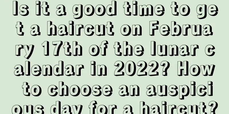 Is it a good time to get a haircut on February 17th of the lunar calendar in 2022? How to choose an auspicious day for a haircut?