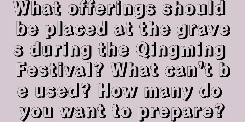 What offerings should be placed at the graves during the Qingming Festival? What can’t be used? How many do you want to prepare?