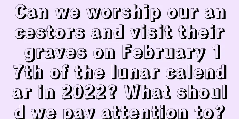 Can we worship our ancestors and visit their graves on February 17th of the lunar calendar in 2022? What should we pay attention to?
