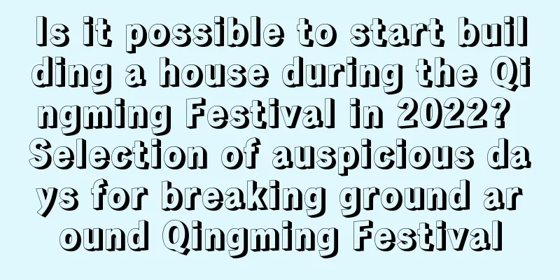Is it possible to start building a house during the Qingming Festival in 2022? Selection of auspicious days for breaking ground around Qingming Festival