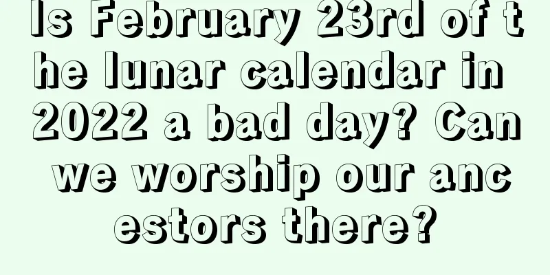 Is February 23rd of the lunar calendar in 2022 a bad day? Can we worship our ancestors there?