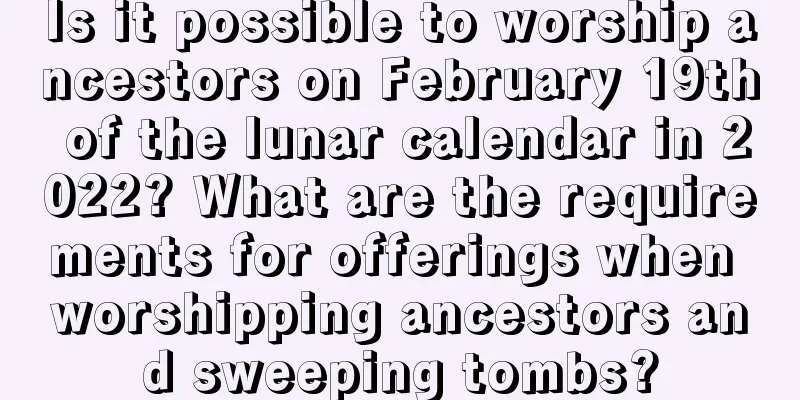 Is it possible to worship ancestors on February 19th of the lunar calendar in 2022? What are the requirements for offerings when worshipping ancestors and sweeping tombs?