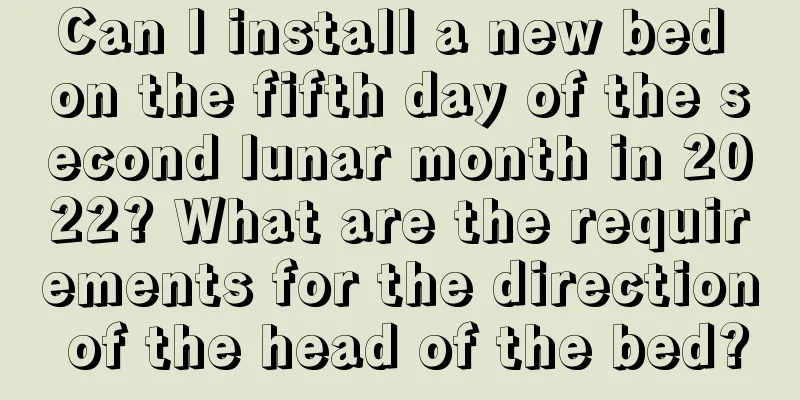 Can I install a new bed on the fifth day of the second lunar month in 2022? What are the requirements for the direction of the head of the bed?