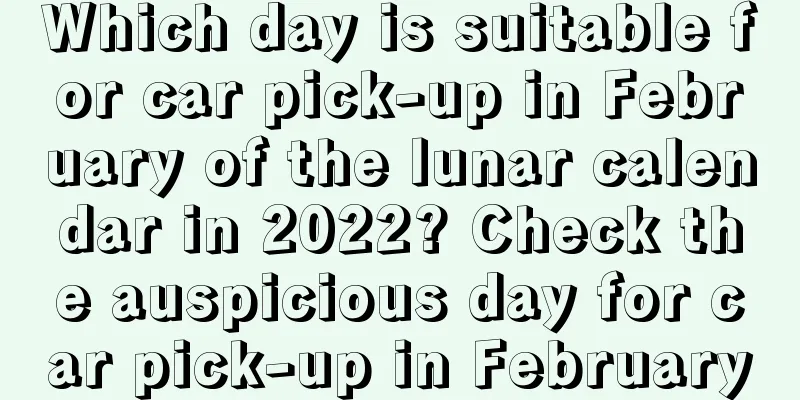 Which day is suitable for car pick-up in February of the lunar calendar in 2022? Check the auspicious day for car pick-up in February