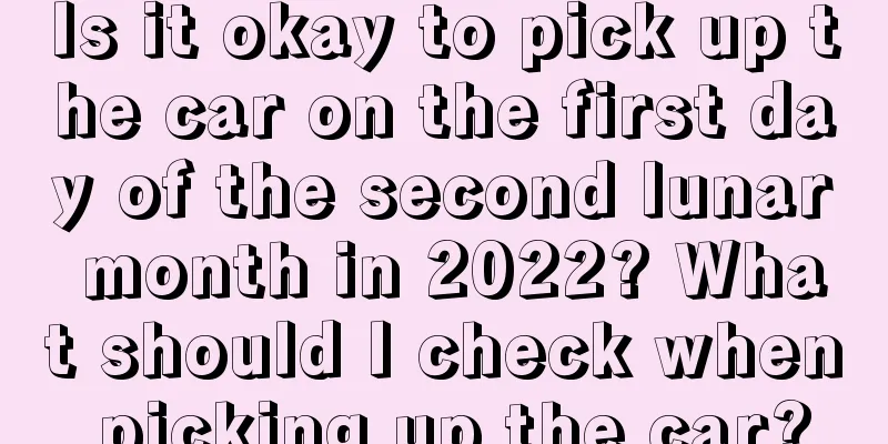 Is it okay to pick up the car on the first day of the second lunar month in 2022? What should I check when picking up the car?