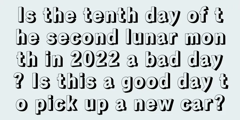 Is the tenth day of the second lunar month in 2022 a bad day? Is this a good day to pick up a new car?