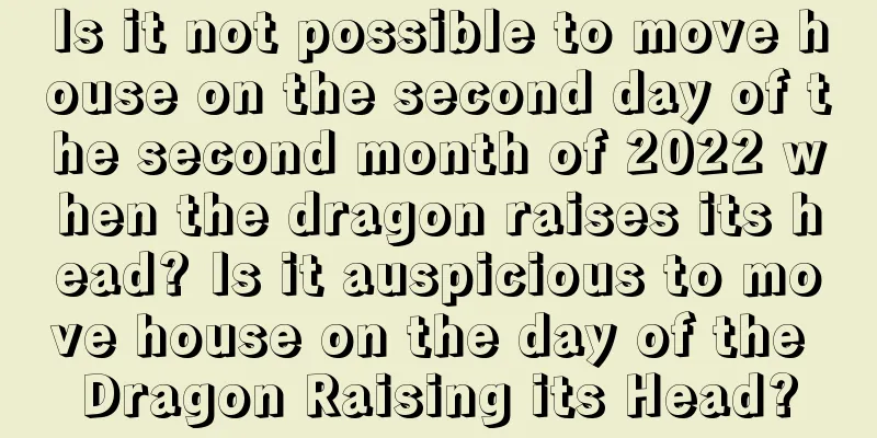 Is it not possible to move house on the second day of the second month of 2022 when the dragon raises its head? Is it auspicious to move house on the day of the Dragon Raising its Head?
