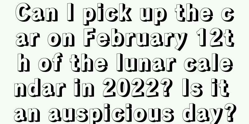 Can I pick up the car on February 12th of the lunar calendar in 2022? Is it an auspicious day?