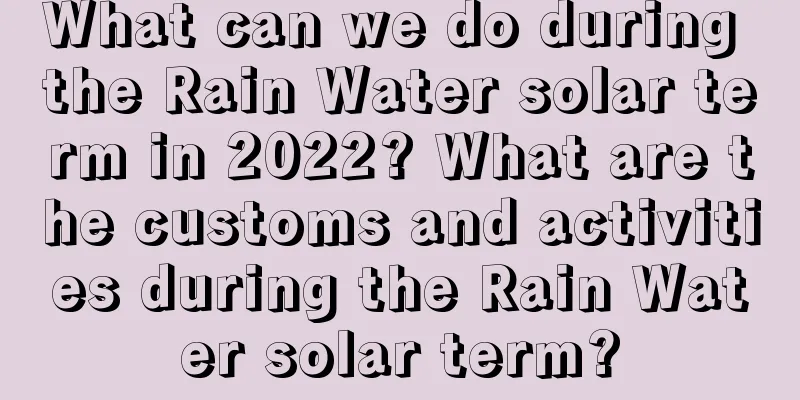 What can we do during the Rain Water solar term in 2022? What are the customs and activities during the Rain Water solar term?