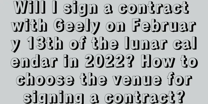 Will I sign a contract with Geely on February 13th of the lunar calendar in 2022? How to choose the venue for signing a contract?