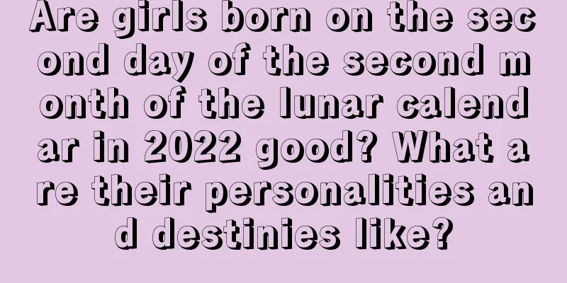 Are girls born on the second day of the second month of the lunar calendar in 2022 good? What are their personalities and destinies like?
