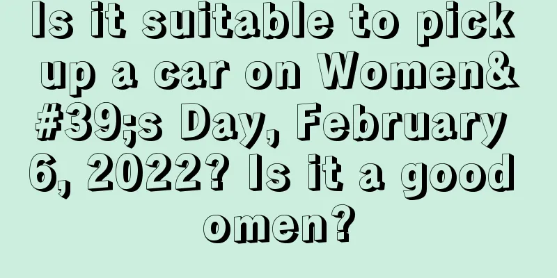 Is it suitable to pick up a car on Women's Day, February 6, 2022? Is it a good omen?