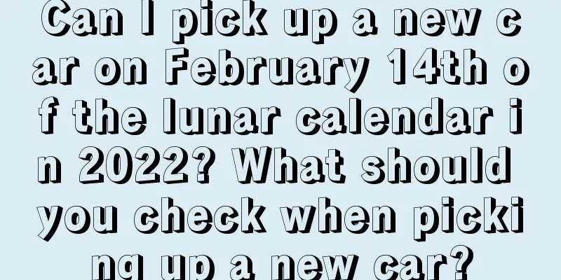 Can I pick up a new car on February 14th of the lunar calendar in 2022? What should you check when picking up a new car?