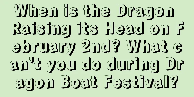 When is the Dragon Raising its Head on February 2nd? What can’t you do during Dragon Boat Festival?