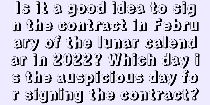 Is it a good idea to sign the contract in February of the lunar calendar in 2022? Which day is the auspicious day for signing the contract?