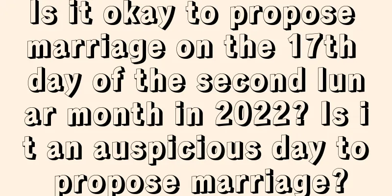 Is it okay to propose marriage on the 17th day of the second lunar month in 2022? Is it an auspicious day to propose marriage?