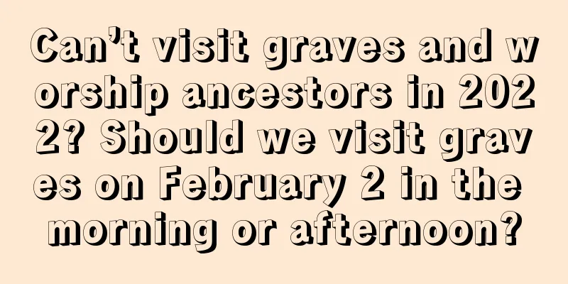 Can’t visit graves and worship ancestors in 2022? Should we visit graves on February 2 in the morning or afternoon?