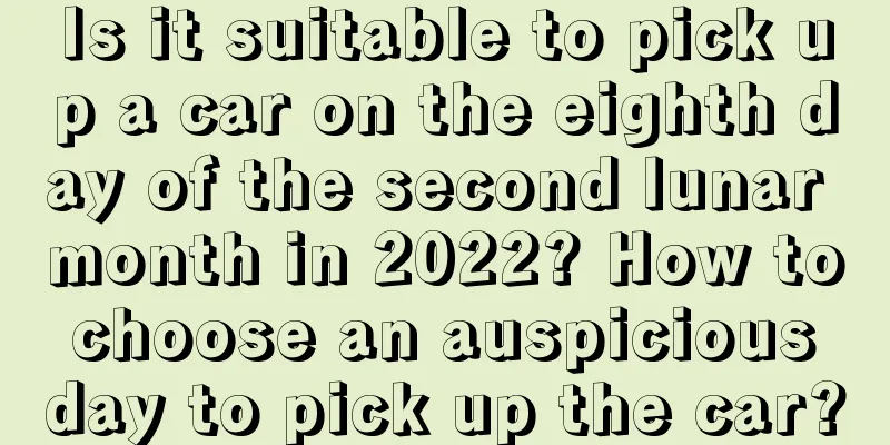 Is it suitable to pick up a car on the eighth day of the second lunar month in 2022? How to choose an auspicious day to pick up the car?