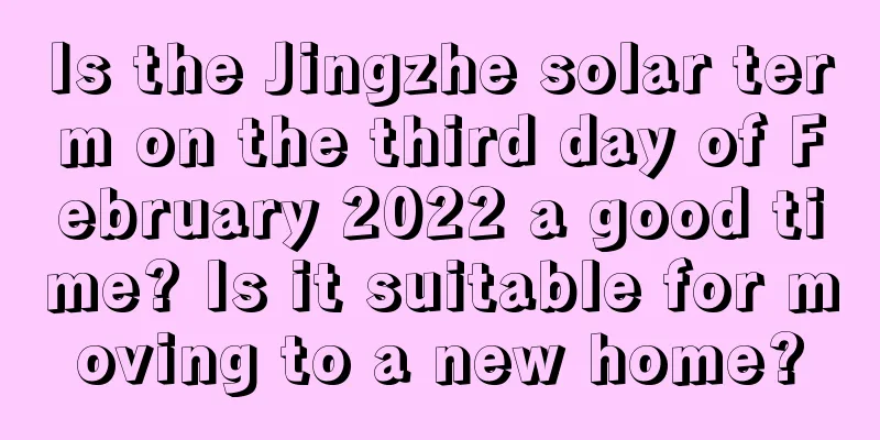 Is the Jingzhe solar term on the third day of February 2022 a good time? Is it suitable for moving to a new home?