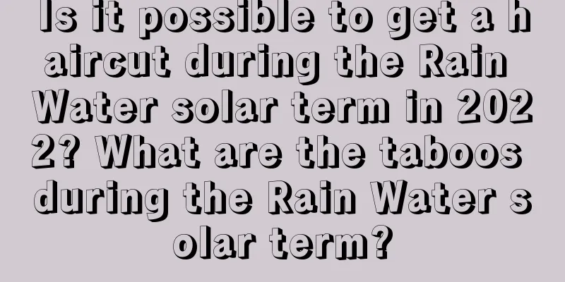 Is it possible to get a haircut during the Rain Water solar term in 2022? What are the taboos during the Rain Water solar term?