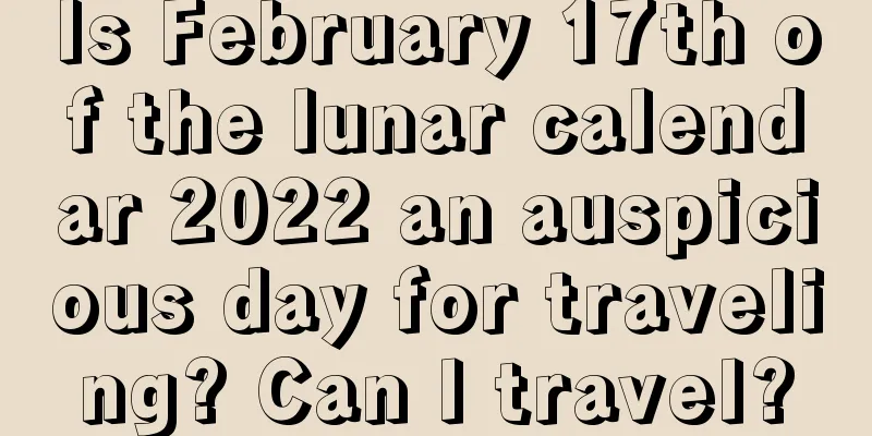 Is February 17th of the lunar calendar 2022 an auspicious day for traveling? Can I travel?