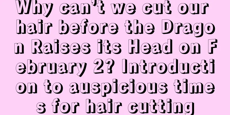 Why can’t we cut our hair before the Dragon Raises its Head on February 2? Introduction to auspicious times for hair cutting