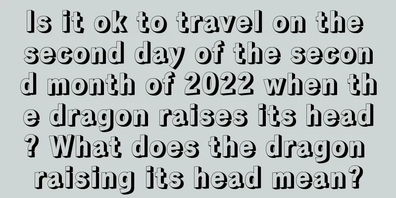 Is it ok to travel on the second day of the second month of 2022 when the dragon raises its head? What does the dragon raising its head mean?