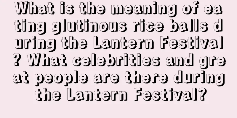 What is the meaning of eating glutinous rice balls during the Lantern Festival? What celebrities and great people are there during the Lantern Festival?