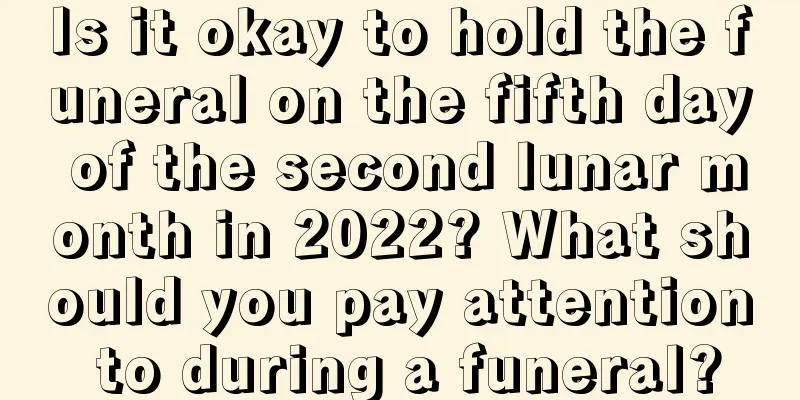 Is it okay to hold the funeral on the fifth day of the second lunar month in 2022? What should you pay attention to during a funeral?