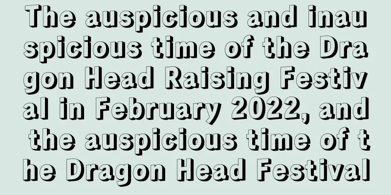 The auspicious and inauspicious time of the Dragon Head Raising Festival in February 2022, and the auspicious time of the Dragon Head Festival