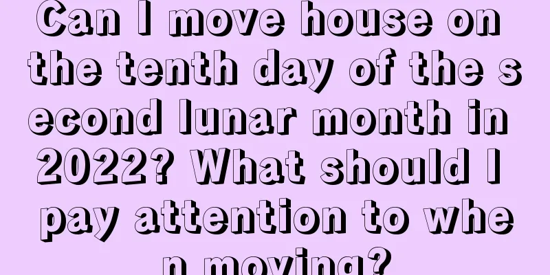 Can I move house on the tenth day of the second lunar month in 2022? What should I pay attention to when moving?