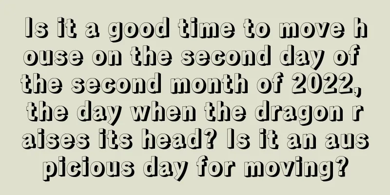 Is it a good time to move house on the second day of the second month of 2022, the day when the dragon raises its head? Is it an auspicious day for moving?