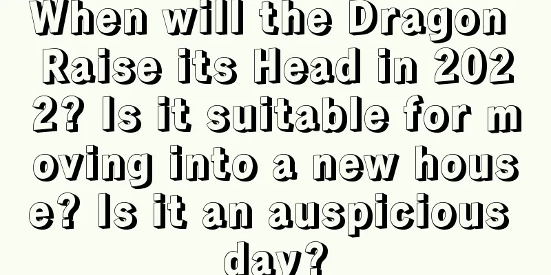 When will the Dragon Raise its Head in 2022? Is it suitable for moving into a new house? Is it an auspicious day?