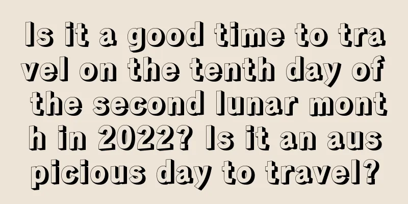 Is it a good time to travel on the tenth day of the second lunar month in 2022? Is it an auspicious day to travel?