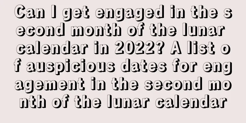 Can I get engaged in the second month of the lunar calendar in 2022? A list of auspicious dates for engagement in the second month of the lunar calendar