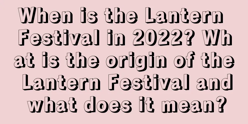 When is the Lantern Festival in 2022? What is the origin of the Lantern Festival and what does it mean?