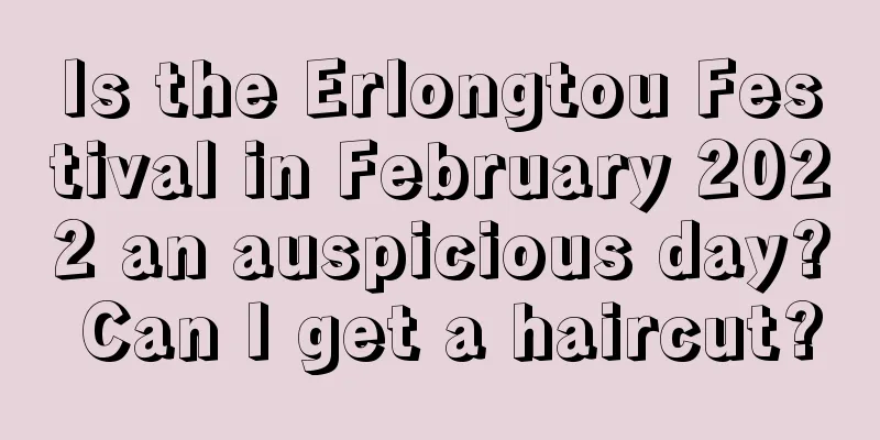 Is the Erlongtou Festival in February 2022 an auspicious day? Can I get a haircut?