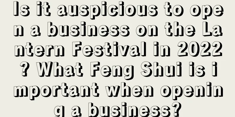 Is it auspicious to open a business on the Lantern Festival in 2022? What Feng Shui is important when opening a business?