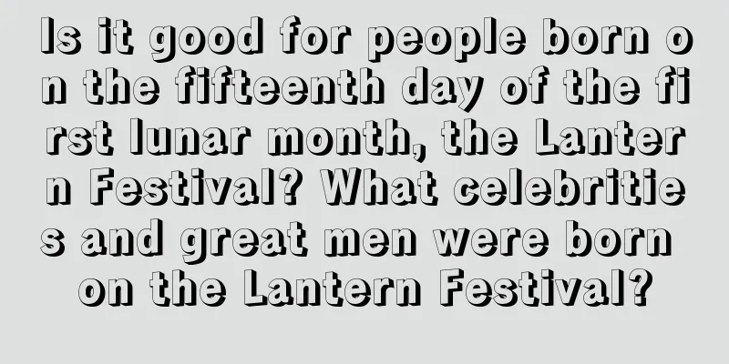 Is it good for people born on the fifteenth day of the first lunar month, the Lantern Festival? What celebrities and great men were born on the Lantern Festival?