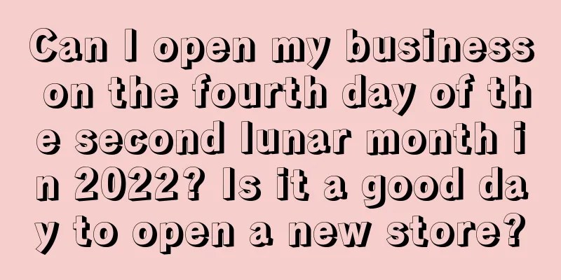 Can I open my business on the fourth day of the second lunar month in 2022? Is it a good day to open a new store?