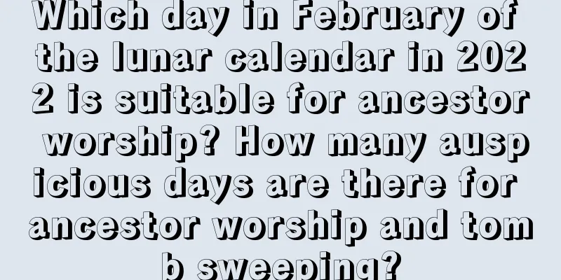 Which day in February of the lunar calendar in 2022 is suitable for ancestor worship? How many auspicious days are there for ancestor worship and tomb sweeping?