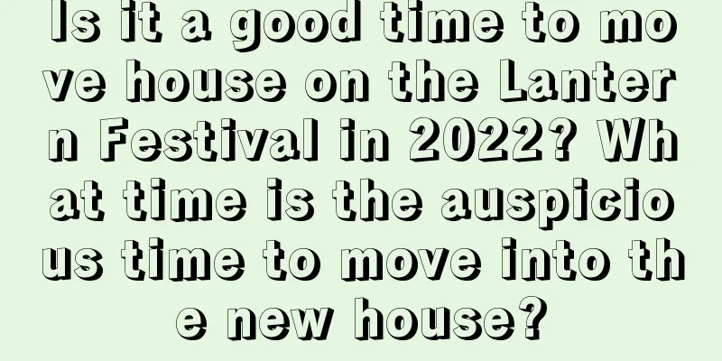 Is it a good time to move house on the Lantern Festival in 2022? What time is the auspicious time to move into the new house?
