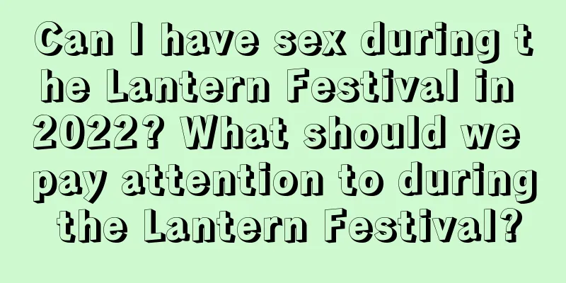 Can I have sex during the Lantern Festival in 2022? What should we pay attention to during the Lantern Festival?