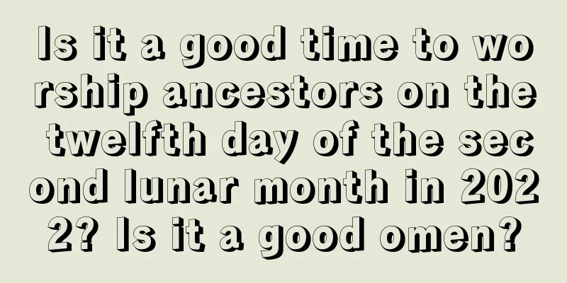 Is it a good time to worship ancestors on the twelfth day of the second lunar month in 2022? Is it a good omen?