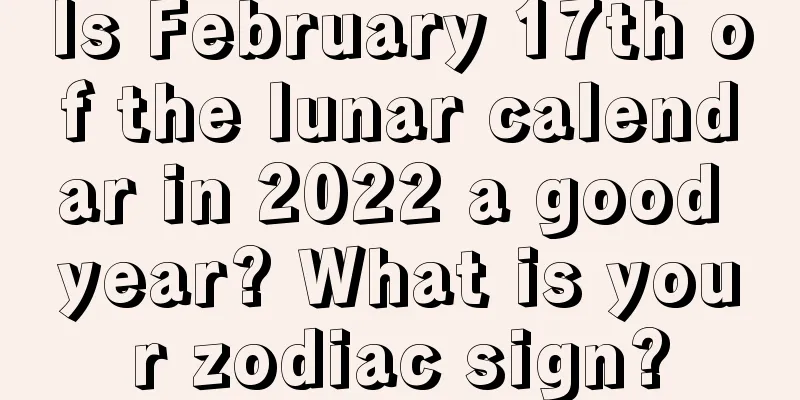 Is February 17th of the lunar calendar in 2022 a good year? What is your zodiac sign?