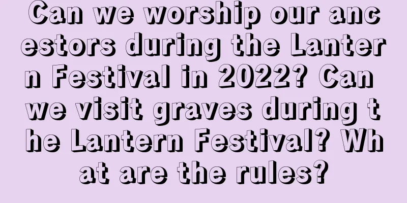 Can we worship our ancestors during the Lantern Festival in 2022? Can we visit graves during the Lantern Festival? What are the rules?