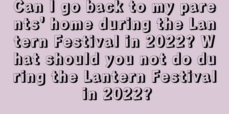 Can I go back to my parents’ home during the Lantern Festival in 2022? What should you not do during the Lantern Festival in 2022?