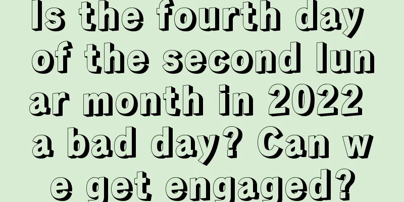 Is the fourth day of the second lunar month in 2022 a bad day? Can we get engaged?