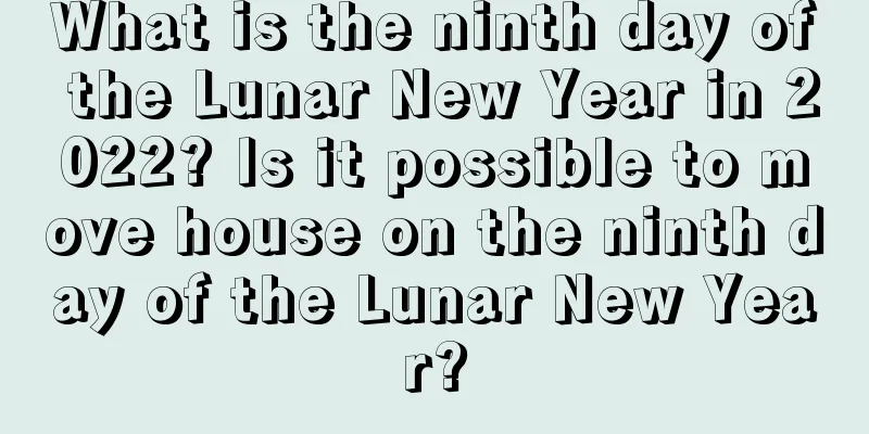 What is the ninth day of the Lunar New Year in 2022? Is it possible to move house on the ninth day of the Lunar New Year?