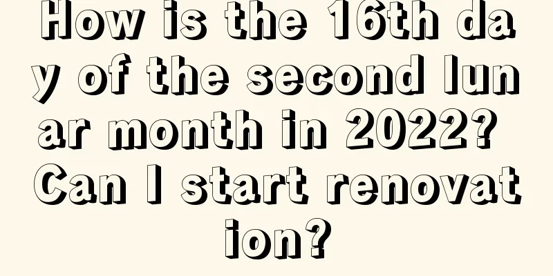 How is the 16th day of the second lunar month in 2022? Can I start renovation?